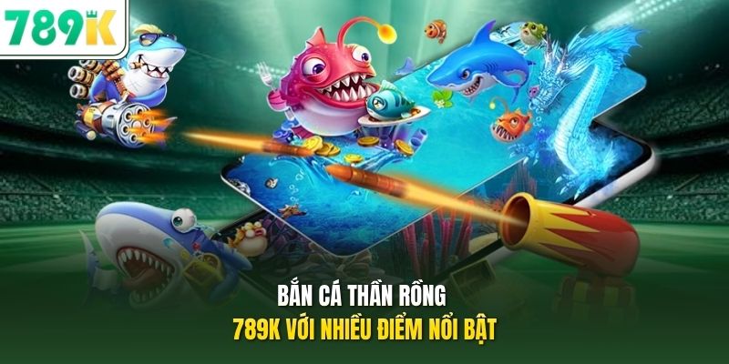 Bắn cá thần rồng 789K với nhiều điểm nổi bật